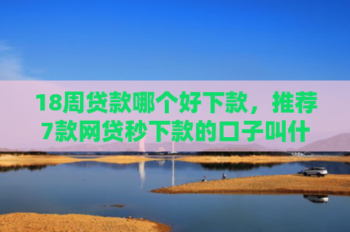 18周贷款哪个好下款，推荐7款网贷秒下款的口子叫什么
