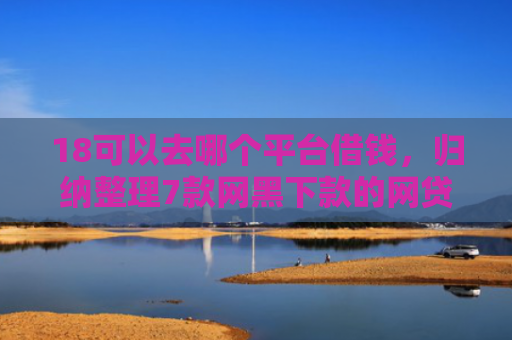 18可以去哪个平台借钱，归纳整理7款网黑下款的网贷口子
