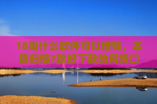 18周什么软件可以借钱，本篇归档7款好下款的网贷口子20岁