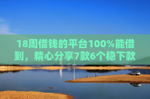 18周借钱的平台100%能借到，精心分享7款6个稳下款网贷口子推荐
