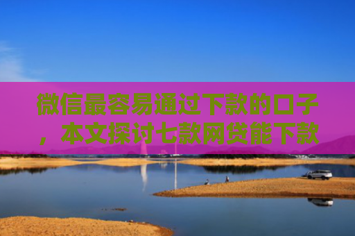 微信最容易通过下款的口子，本文探讨七款网贷能下款的口子大全