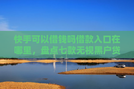 快手可以借钱吗借款入口在哪里，盘点七款无视黑户贷款包下款口子