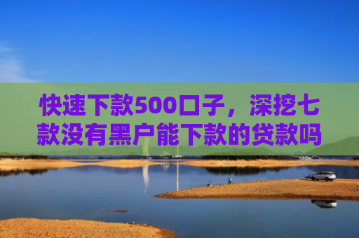 快速下款500口子，深挖七款没有黑户能下款的贷款吗