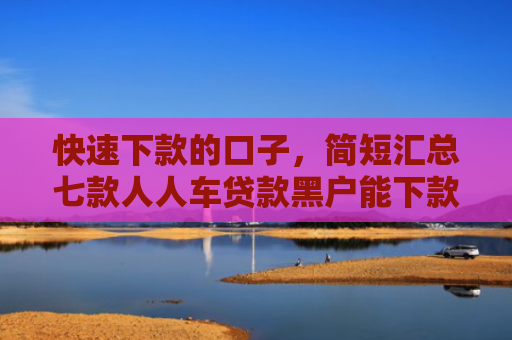 快速下款的口子，简短汇总七款人人车贷款黑户能下款吗