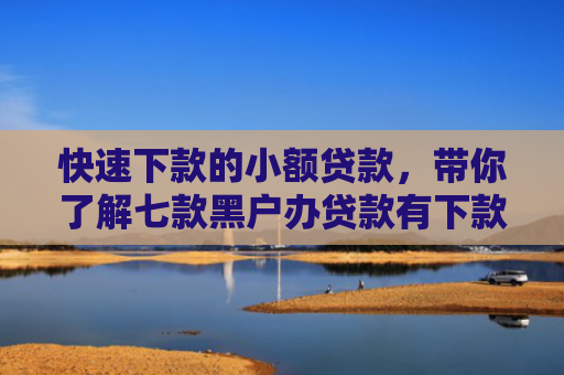 快速下款的小额贷款，带你了解七款黑户办贷款有下款的吗