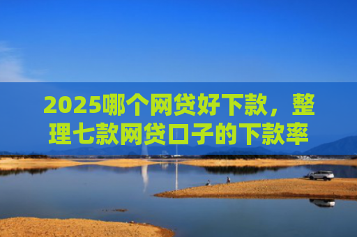 2025哪个网贷好下款，整理七款网贷口子的下款率
