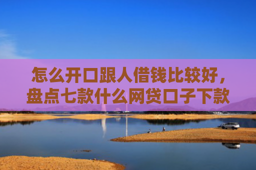 怎么开口跟人借钱比较好，盘点七款什么网贷口子下款大快