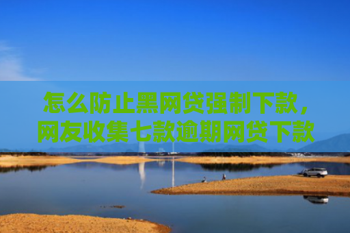 怎么防止黑网贷强制下款，网友收集七款逾期网贷下款的口子吗