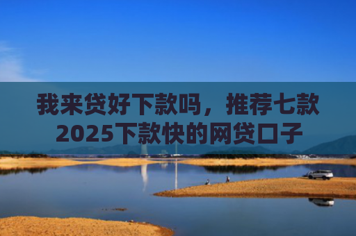 我来贷好下款吗，推荐七款2025下款快的网贷口子