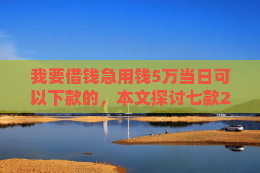 我要借钱急用钱5万当日可以下款的，本文探讨七款2025实测下款网贷口子