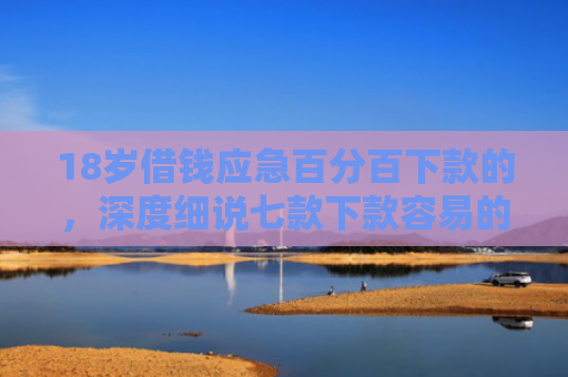 18岁借钱应急百分百下款的，深度细说七款下款容易的网贷口子