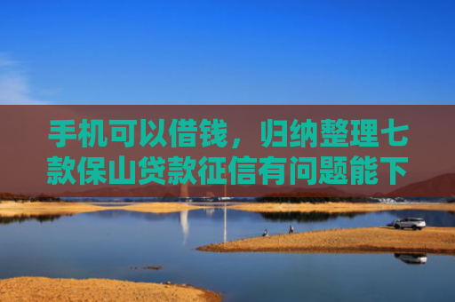 手机可以借钱，归纳整理七款保山贷款征信有问题能下款吗