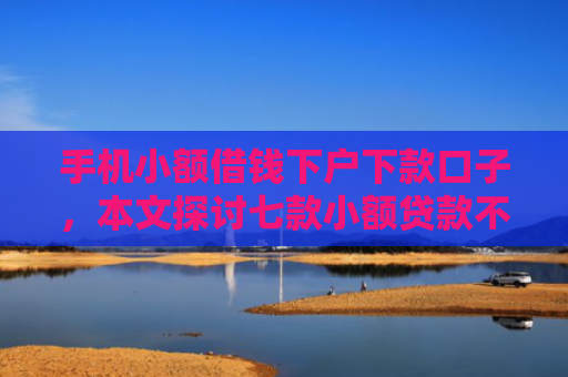 手机小额借钱下户下款口子，本文探讨七款小额贷款不看征信100能下款