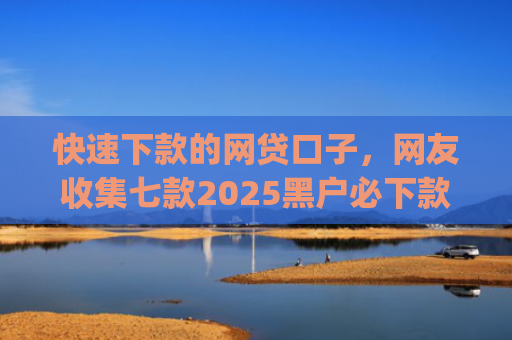 快速下款的网贷口子，网友收集七款2025黑户必下款的贷款app