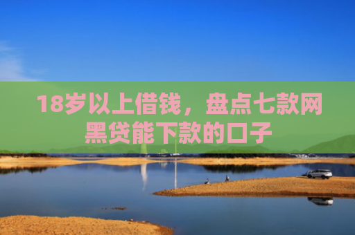 18岁以上借钱，盘点七款网黑贷能下款的口子