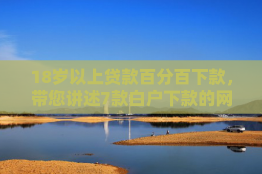 18岁以上贷款百分百下款，带您讲述7款白户下款的网贷口子