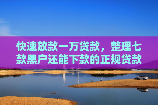 快速放款一万贷款，整理七款黑户还能下款的正规贷款