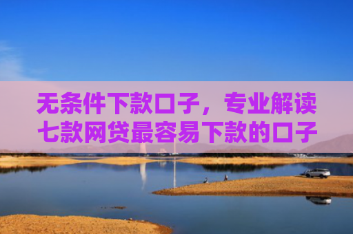 无条件下款口子，专业解读七款网贷最容易下款的口子