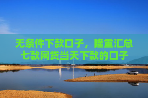 无条件下款口子，隆重汇总七款网贷当天下款的口子
