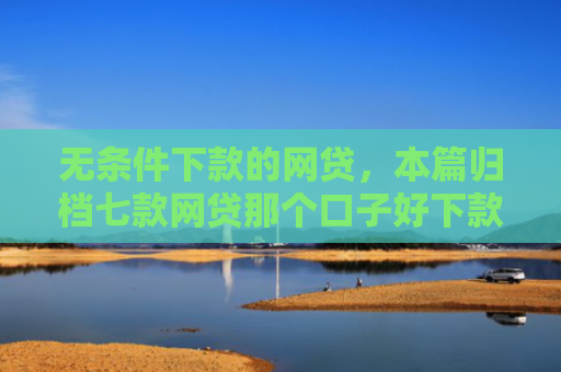 无条件下款的网贷，本篇归档七款网贷那个口子好下款
