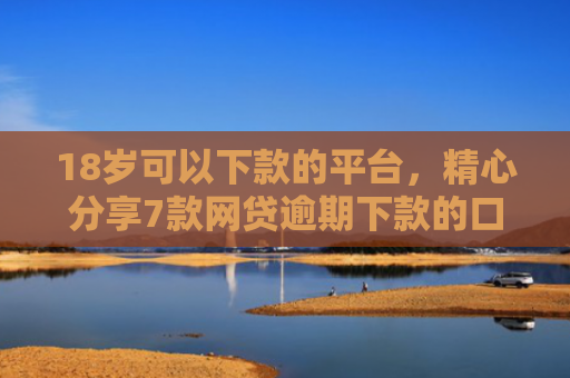 18岁可以下款的平台，精心分享7款网贷逾期下款的口子