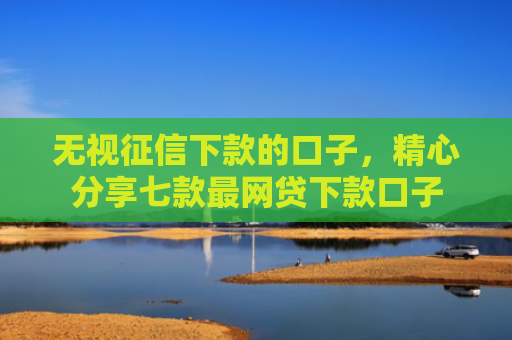 无视征信下款的口子，精心分享七款最网贷下款口子