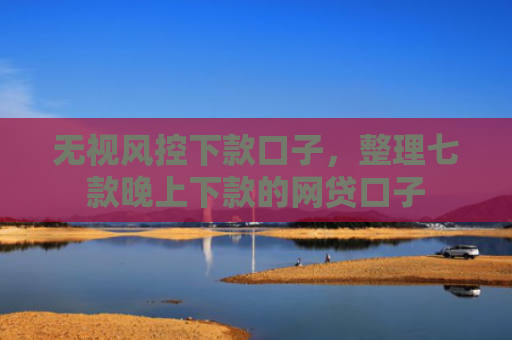 无视风控下款口子，整理七款晚上下款的网贷口子