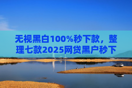 无视黑白100%秒下款，整理七款2025网贷黑户秒下款的口子
