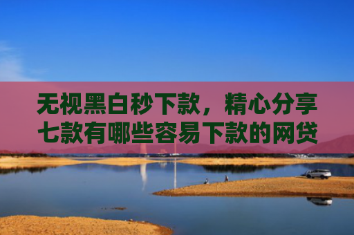 无视黑白秒下款，精心分享七款有哪些容易下款的网贷口子