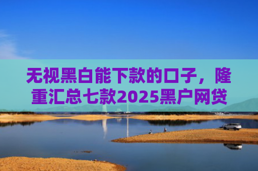 无视黑白能下款的口子，隆重汇总七款2025黑户网贷能下款的口子