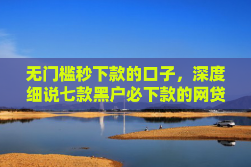 无门槛秒下款的口子，深度细说七款黑户必下款的网贷口子