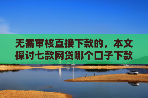 无需审核直接下款的，本文探讨七款网贷哪个口子下款多