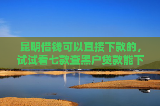 昆明借钱可以直接下款的，试试看七款查黑户贷款能下款的口子
