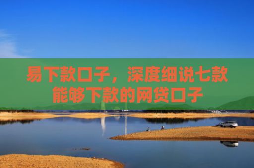 易下款口子，深度细说七款能够下款的网贷口子
