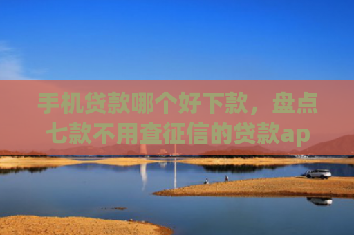 手机贷款哪个好下款，盘点七款不用查征信的贷款app下款快