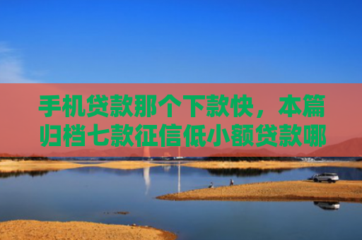 手机贷款那个下款快，本篇归档七款征信低小额贷款哪个好下款