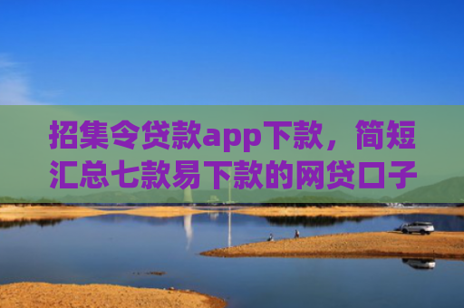 招集令贷款app下款，简短汇总七款易下款的网贷口子下载