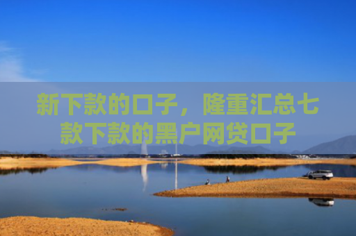 新下款的口子，隆重汇总七款下款的黑户网贷口子