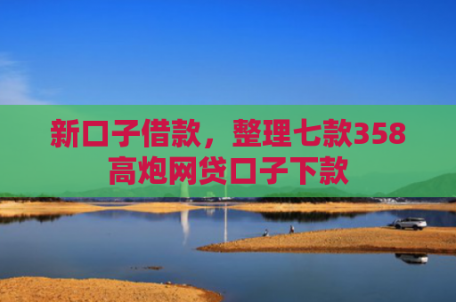新口子借款，整理七款358高炮网贷口子下款