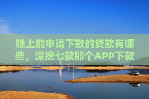 晚上能申请下款的贷款有哪些，深挖七款那个APP下款不查征信