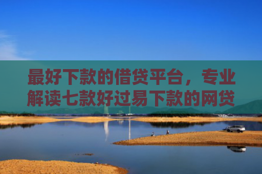 最好下款的借贷平台，专业解读七款好过易下款的网贷口子