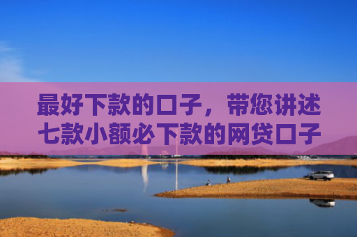 最好下款的口子，带您讲述七款小额必下款的网贷口子