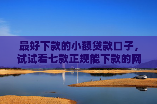 最好下款的小额贷款口子，试试看七款正规能下款的网贷口子