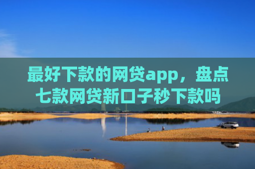 最好下款的网贷app，盘点七款网贷新口子秒下款吗