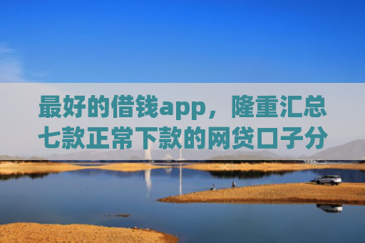 最好的借钱app，隆重汇总七款正常下款的网贷口子分享