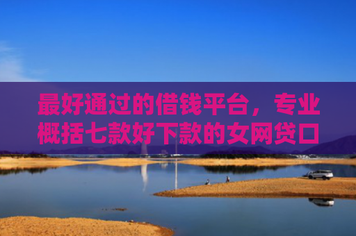 最好通过的借钱平台，专业概括七款好下款的女网贷口子