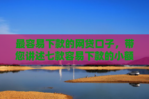 最容易下款的网贷口子，带您讲述七款容易下款的小额网贷口子