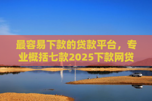 最容易下款的贷款平台，专业概括七款2025下款网贷口子