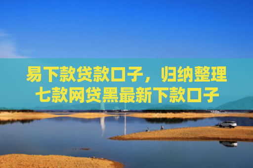 易下款贷款口子，归纳整理七款网贷黑最新下款口子