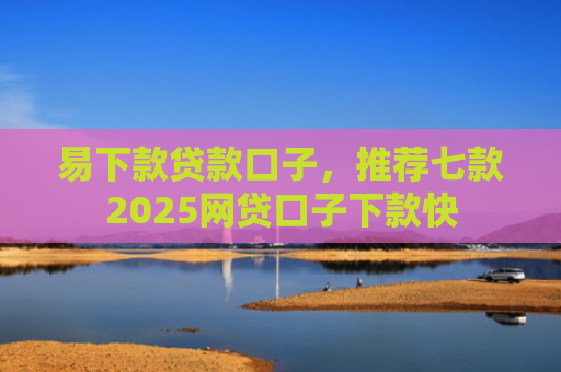 易下款贷款口子，推荐七款2025网贷口子下款快